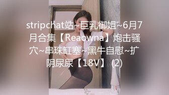 stripchat站~巨乳御姐~6月7月合集【Reaowna】炮击骚穴~串珠缸塞~黑牛自慰~扩阴尿尿【18V】 (2)