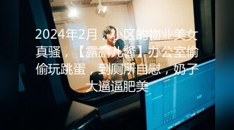 2024年2月，小区的物业美女真骚，【露露儿酱】办公室偷偷玩跳蛋，到厕所自慰，奶子大逼逼肥美