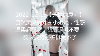 2022-12-18【无情的屌丶】自然美极品外围小姐姐，性感温柔超配合，舔骚逼喊不要，骑乘姿势打桩机受不了