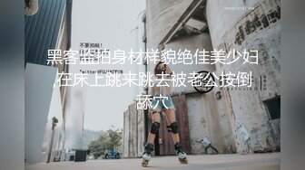 黑客监拍身材样貌绝佳美少妇,在床上跳来跳去被老公按倒舔穴