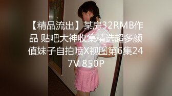 【精品流出】某房32RMB作品 贴吧大神收集精选超多颜值妹子自拍喷X视图第6集247V 850P