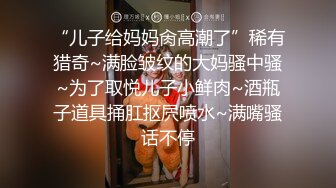 “儿子给妈妈肏高潮了”稀有猎奇~满脸皱纹的大妈骚中骚~为了取悦儿子小鲜肉~酒瓶子道具捅肛抠屄喷水~满嘴骚话不停