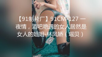 【91制片厂】91CM-127 一夜情，酒吧艳遇的女人居然是女人的姐姐-林凤娇（瑶贝）