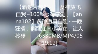 【新速片遞】⭐⭐⭐女神放飞自我~100%心动感觉，【anna102】多种道具自慰~一晚狂撸，俏丽江南小美女，让人秒硬⭐⭐⭐[6530MB/MP4/05:19:12]