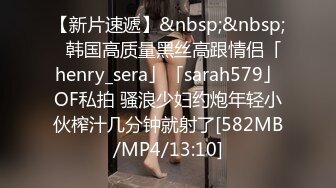 【新片速遞】&nbsp;&nbsp;✨韩国高质量黑丝高跟情侣「henry_sera」「sarah579」OF私拍 骚浪少妇约炮年轻小伙榨汁几分钟就射了[582MB/MP4/13:10]