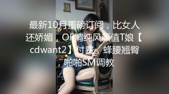 最新10月重磅订阅，比女人还娇媚，OF清纯风颜值T娘【cdwant2】付费，蜂腰翘臀，啪啪SM调教