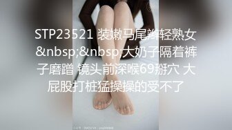 STP23521 装嫩马尾辫轻熟女&nbsp;&nbsp;大奶子隔着裤子磨蹭 镜头前深喉69掰穴 大屁股打桩猛操操的受不了