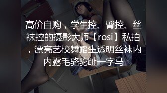 高价自购，学生控、臀控、丝袜控的摄影大师【rosi】私拍，漂亮艺校舞蹈生透明丝袜内内露毛骆驼趾一字马