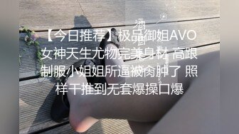 【今日推荐】极品御姐AVO女神天生尤物完美身材 高跟制服小姐姐所逼被肏肿了 照样干推到无套爆操口爆