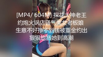 [MP4/ 604M] 探花大神老王约炮火锅店骚气美女老板娘 生意不好挣不到钱被重金约出狠狠地插她到高潮