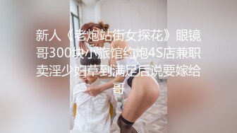 新人《老炮站街女探花》眼镜哥300块小旅馆约炮4S店兼职卖淫少妇草到满足后说要嫁给哥