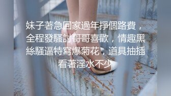 妹子著急回家過年掙個路費，全程發騷討哥哥喜歡，情趣黑絲騷逼特寫爆菊花，道具抽插看著淫水不少