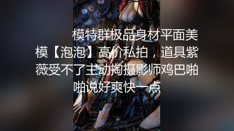 ⚫️⚫️模特群极品身材平面美模【泡泡】高价私拍，道具紫薇受不了主动掏摄影师鸡巴啪啪说好爽快一点