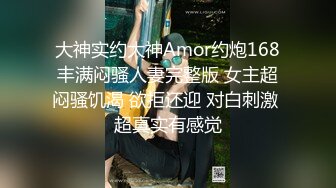 大神实约大神Amor约炮168丰满闷骚人妻完整版 女主超闷骚饥渴 欲拒还迎 对白刺激 超真实有感觉