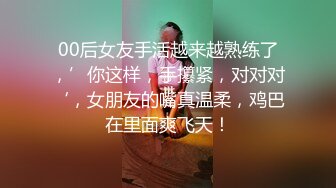 00后女友手活越来越熟练了，’你这样，手攥紧，对对对‘，女朋友的嘴真温柔，鸡巴在里面爽飞天！