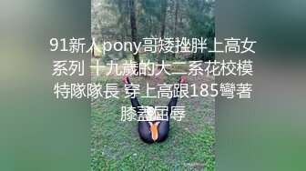 91新人pony哥矮挫胖上高女系列 十九歲的大二系花校模特隊隊長 穿上高跟185彎著膝蓋屈辱