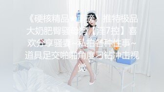 《硬核精品★重磅》推特极品大奶肥臀骚母狗【淫7控】喜欢分享骚妻~私拍各种性事~道具足交啪啪角度刁钻冲击视觉