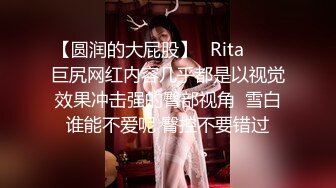 【圆润的大屁股】✨Rita✨▶▶巨尻网红内容几乎都是以视觉效果冲击强的臀部视角  雪白谁能不爱呢 臀控不要错过