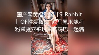 国产网黄福利姬「SLRabbit」OF性爱私拍  双马尾JK萝莉粉嫩骚穴被玩具和鸡巴一起满足