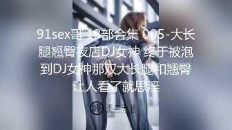 91sex哥 13部合集 005-大长腿翘臀夜店DJ女神 终于被泡到DJ女神那双大长腿和翘臀让人看了就思淫