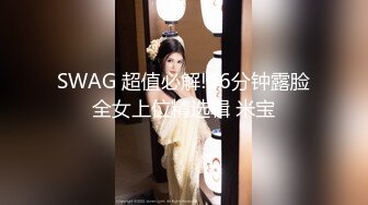 SWAG 超值必解!16分钟露脸全女上位精选辑 米宝