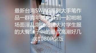 最新台湾SWAG系列大手笔作品一群青年男女聚到一起啪啪场面淫乱堪比岛国大片学生服的大臀妹子叫的最欢高潮好几次1080P原版