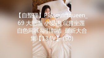 【自整理】P站squirtqueen_69 大肥逼 小皮裙 观音坐莲 白色网袜勾引射精  最新大合集【134V】 (50)