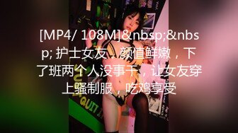 [MP4/ 108M]&nbsp;&nbsp; 护士女友，颜值鲜嫩，下了班两个人没事干，让女友穿上骚制服，吃鸡享受