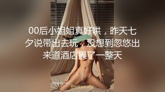 00后小姐姐真好哄，昨天七夕说带出去玩，没想到忽悠出来道酒店操了一整天