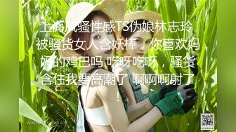 上海风骚性感TS伪娘林志玲 被骚货女人含妖棒，你喜欢妈妈的鸡巴吗 吃呀吃呀，骚货含住我要高潮了 啊啊啊射了！