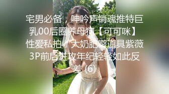 宅男必备，呻吟声销魂推特巨乳00后圈养母狗【可可咪】性爱私拍，大奶肥臀道具紫薇3P前后进攻年纪轻轻如此反差 (6)