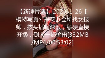 【新速片遞】 2023-1-26【模特写真丶探花】会所找女技师，按头插嘴深喉，舔硬直接开操，侧入一顿输出[332MB/MP4/00:53:02]