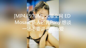 [MP4/ 970M] 火爆全网 ED Mosaic 新人巨乳Pony 想谈一场不要讲话的恋爱