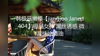 韩极品嫩模【jangjoo Janed_404】极品女神 黑丝诱惑 微漏抹油精油