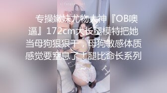 ✿专操嫩妹尤物大神『OB噢逼』172cm大长腿模特把她当母狗狠狠干，母狗敏感体质感觉要窒息了！腿比命长系列~