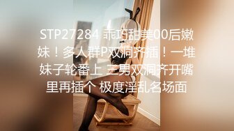 STP27284 乖巧甜美00后嫩妹！多人群P双洞齐插！一堆妹子轮番上 三男双洞齐开嘴里再插个 极度淫乱名场面