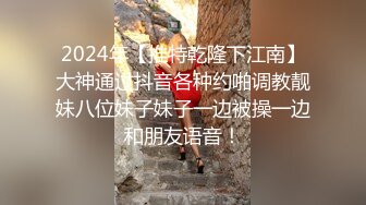 2024年【推特乾隆下江南】大神通过抖音各种约啪调教靓妹八位妹子妹子一边被操一边和朋友语音！