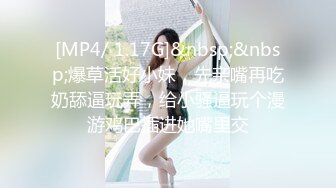 [MP4/ 1.17G]&nbsp;&nbsp;爆草活好小妹，先亲嘴再吃奶舔逼玩弄，给小骚逼玩个漫游鸡巴插进她嘴里交