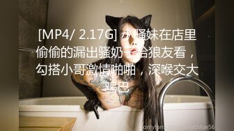 [MP4/ 2.17G] 小骚妹在店里偷偷的漏出骚奶子给狼友看，勾搭小哥激情啪啪，深喉交大鸡巴