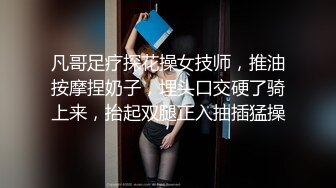 凡哥足疗探花操女技师，推油按摩捏奶子，埋头口交硬了骑上来，抬起双腿正入抽插猛操