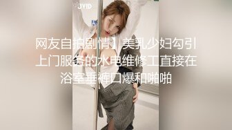 网友自拍剧情】美乳少妇勾引上门服务的水电维修工直接在浴室垂裤口爆和啪啪