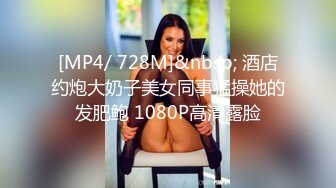 [MP4/ 728M]&nbsp; 酒店约炮大奶子美女同事猛操她的发肥鲍 1080P高清露脸