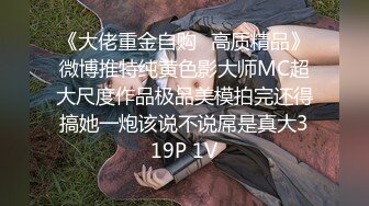 《大佬重金自购✿高质精品》微博推特纯黄色影大师MC超大尺度作品极品美模拍完还得搞她一炮该说不说屌是真大319P 1V