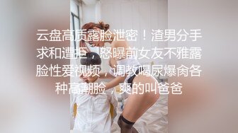 云盘高质露脸泄密！渣男分手求和遭拒，怒曝前女友不雅露脸性爱视频，调教喝尿爆肏各种高潮脸，爽的叫爸爸