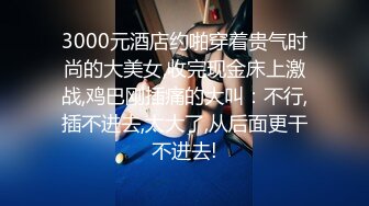 3000元酒店约啪穿着贵气时尚的大美女,收完现金床上激战,鸡巴刚插痛的大叫：不行,插不进去,太大了,从后面更干不进去!