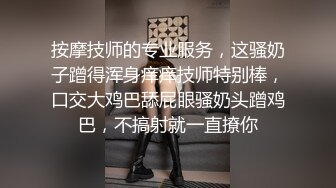 按摩技师的专业服务，这骚奶子蹭得浑身痒痒技师特别棒，口交大鸡巴舔屁眼骚奶头蹭鸡巴，不搞射就一直撩你