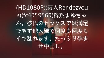 (HD1080P)(素人Rendezvous)(fc4059569)粋系まゆちゃん。彼氏のセックスでは満足できず他人棒で何度も何度もイキ乱れます。たっぷり孕ませ中出し。