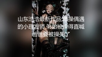 山东浩浩最新作品,爆操偶遇的小理发师,弟弟被操得直喊爸爸要被操死了