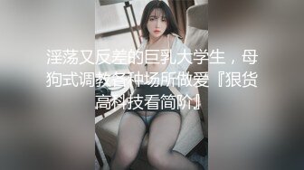 淫荡又反差的巨乳大学生，母狗式调教各种场所做爱『狠货高科技看简阶』