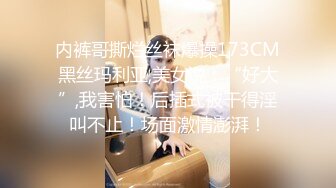 内裤哥撕烂丝袜爆操173CM黑丝玛利亚,美女说：“好大”,我害怕！后插式被干得淫叫不止！场面激情澎湃！